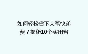 如何轻松省下大笔快递费？揭秘10个实用省钱技巧，告别高价快递！