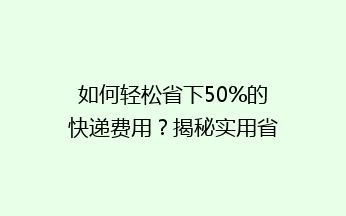 如何轻松省下50%的快递费用？揭秘实用省钱技巧，让你轻松寄快递！