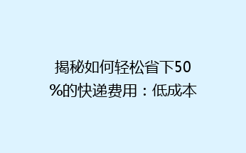 揭秘如何轻松省下50%的快递费用：低成本寄快递的神奇技巧！