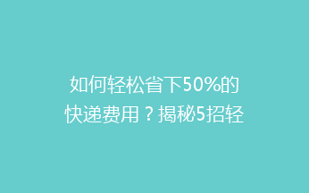 如何轻松省下50%的快递费用？揭秘5招轻松实现低价寄快递的秘诀！