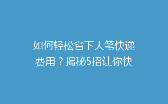 如何轻松省下大笔快递费用？揭秘5招让你快递不花冤枉钱！