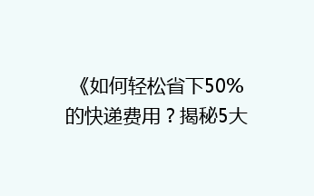 《如何轻松省下50%的快递费用？揭秘5大省钱发快递技巧》