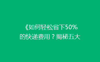 《如何轻松省下50%的快递费用？揭秘五大省钱寄快递秘诀》