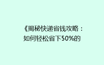 《揭秘快递省钱攻略：如何轻松省下50%的寄快递费用？》