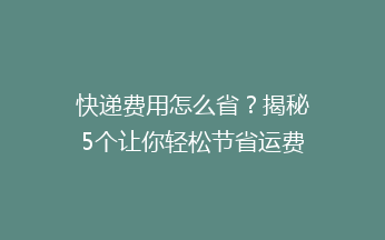快递费用怎么省？揭秘5个让你轻松节省运费的实用技巧！