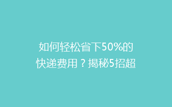 如何轻松省下50%的快递费用？揭秘5招超实用低价寄快递秘诀！