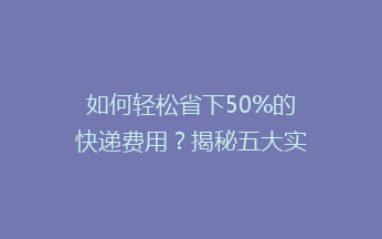 如何轻松省下50%的快递费用？揭秘五大实用省钱技巧，让你快递更实惠！