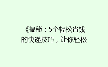 《揭秘：5个轻松省钱的快递技巧，让你轻松降低快递费用！》