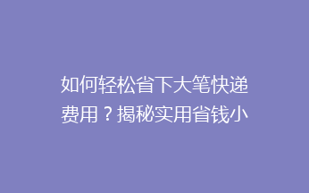 如何轻松省下大笔快递费用？揭秘实用省钱小技巧，让你邮费省到飞起！