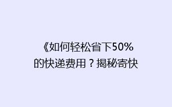 《如何轻松省下50%的快递费用？揭秘寄快递省钱大法！》