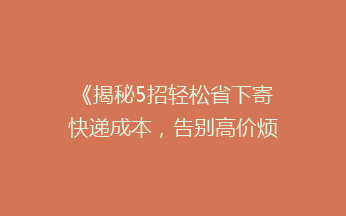 《揭秘5招轻松省下寄快递成本，告别高价烦恼！》