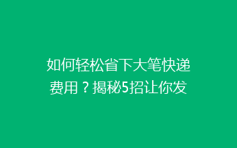 如何轻松省下大笔快递费用？揭秘5招让你发快递不再心疼钱！
