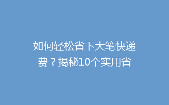 如何轻松省下大笔快递费？揭秘10个实用省钱技巧，让你快递费用省到哭！