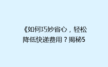 《如何巧妙省心，轻松降低快递费用？揭秘5大省钱寄快递秘籍》