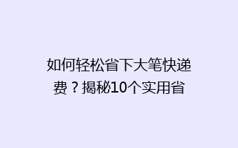 如何轻松省下大笔快递费？揭秘10个实用省钱小技巧，让你告别高价快递！