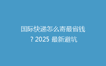 国际快递怎么寄最省钱？2025 最新避坑攻略来了！