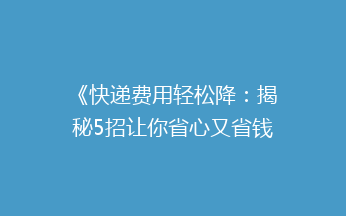 《快递费用轻松降：揭秘5招让你省心又省钱的快递技巧》