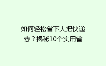 如何轻松省下大把快递费？揭秘10个实用省钱小技巧，告别高价快递烦恼！