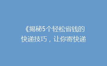 《揭秘5个轻松省钱的快递技巧，让你寄快递不再心疼钱包！》