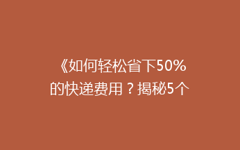 《如何轻松省下50%的快递费用？揭秘5个省钱寄快递的小技巧》