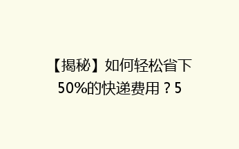 【揭秘】如何轻松省下50%的快递费用？5个实用省钱技巧大公开！