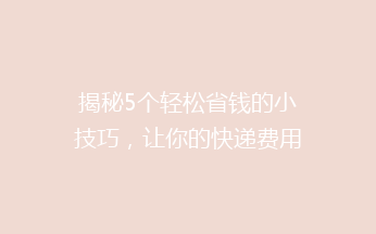 揭秘5个轻松省钱的小技巧，让你的快递费用立省一半！你还在为快递贵发愁吗？