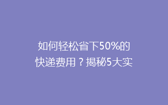 如何轻松省下50%的快递费用？揭秘5大实用省钱技巧！