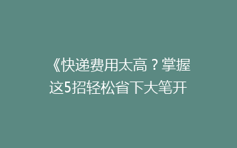 《快递费用太高？掌握这5招轻松省下大笔开支！》