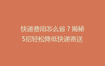 快递费用怎么省？揭秘5招轻松降低快递寄送成本，让你省心又省钱！
