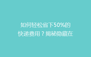 如何轻松省下50%的快递费用？揭秘隐藏在身边的省钱小窍门！