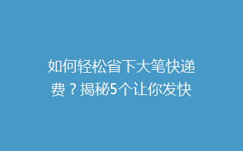 如何轻松省下大笔快递费？揭秘5个让你发快递不再心疼的省钱技巧！
