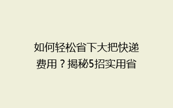如何轻松省下大把快递费用？揭秘5招实用省钱技巧，告别高价快递烦恼！