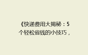 《快递费用大揭秘：5个轻松省钱的小技巧，让你的包裹更实惠！》
