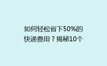 如何轻松省下50%的快递费用？揭秘10个寄快递省钱小妙招！