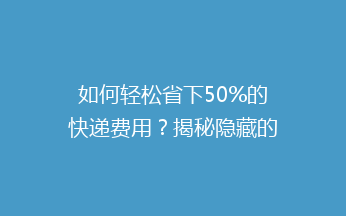 如何轻松省下50%的快递费用？揭秘隐藏的省钱小技巧！