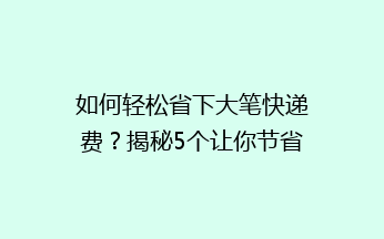 如何轻松省下大笔快递费？揭秘5个让你节省开支的快递小技巧！