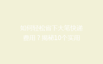 如何轻松省下大笔快递费用？揭秘10个实用省钱技巧，告别高价快递！