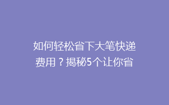 如何轻松省下大笔快递费用？揭秘5个让你省钱又省心的快递技巧！