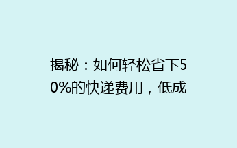 揭秘：如何轻松省下50%的快递费用，低成本寄送的秘密，你get了吗？