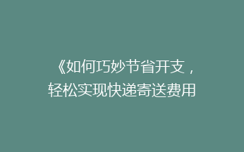 《如何巧妙节省开支，轻松实现快递寄送费用大降低？》