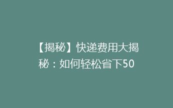 【揭秘】快递费用大揭秘：如何轻松省下50%的快递费？告别高价，省钱秘籍大公开！