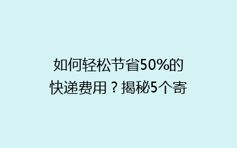 如何轻松节省50%的快递费用？揭秘5个寄快递省钱绝招！