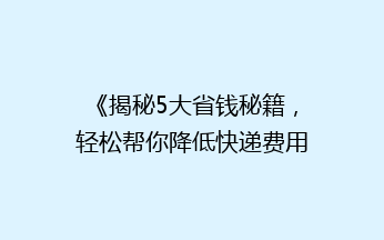 《揭秘5大省钱秘籍，轻松帮你降低快递费用，省心又省力！》