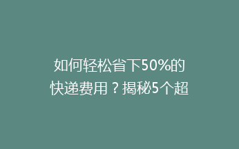 如何轻松省下50%的快递费用？揭秘5个超实用低价寄快递技巧！