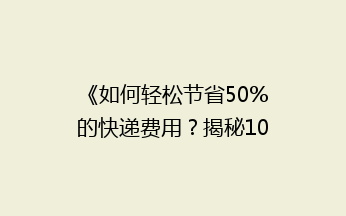 《如何轻松节省50%的快递费用？揭秘10大省钱寄快递技巧》