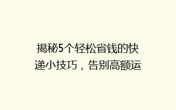 揭秘5个轻松省钱的快递小技巧，告别高额运费，让你轻松发货！