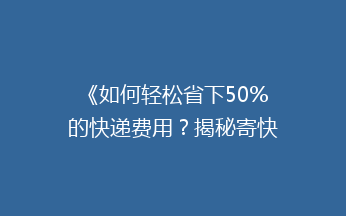 《如何轻松省下50%的快递费用？揭秘寄快递的省钱秘籍！》