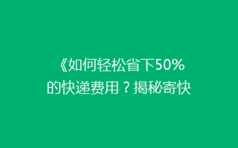 《如何轻松省下50%的快递费用？揭秘寄快递省钱秘籍！》