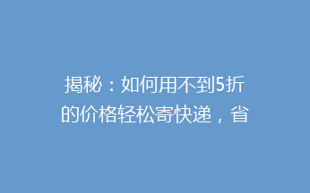 揭秘：如何用不到5折的价格轻松寄快递，省心又省钱？告别高价快递，你也能成为快递达人！