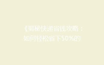 《揭秘快递省钱攻略：如何轻松省下50%的邮费，你get了吗？》